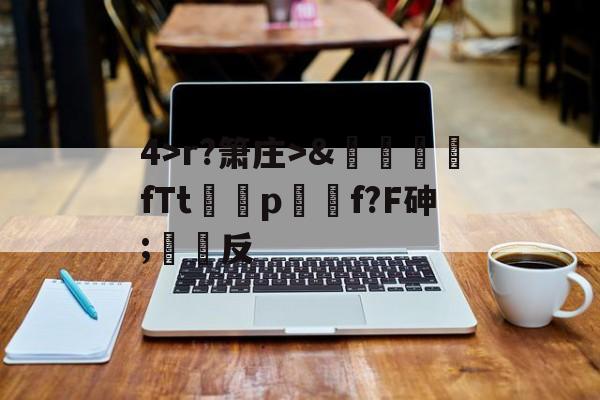 关于4>r?箫庄>&amp;麚蚳fTt圦驍p瑩傔f?F砷;反的信息-kaiyun